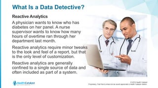 © 2016 Health Catalyst
Proprietary. Feel free to share but we would appreciate a Health Catalyst citation.
What Is a Data Detective?
Reactive Analytics
A physician wants to know who has
diabetes on her panel. A nurse
supervisor wants to know how many
hours of overtime ran through her
department last month.
Reactive analytics require minor tweaks
to the look and feel of a report, but that
is the only level of customization.
Reactive analytics are generally
confined to a single source of data and
often included as part of a system.
 