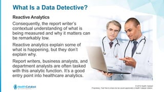 © 2016 Health Catalyst
Proprietary. Feel free to share but we would appreciate a Health Catalyst citation.
What Is a Data Detective?
Reactive Analytics
Consequently, the report writer’s
contextual understanding of what is
being measured and why it matters can
be remarkably low.
Reactive analytics explain some of
what is happening, but they don’t
explain why.
Report writers, business analysts, and
department analysts are often tasked
with this analytic function. It’s a good
entry point into healthcare analytics.
 