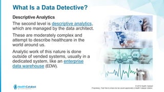 © 2016 Health Catalyst
Proprietary. Feel free to share but we would appreciate a Health Catalyst citation.
What Is a Data Detective?
Descriptive Analytics
The second level is descriptive analytics,
which are managed by the data architect.
These are moderately complex and
attempt to describe healthcare in the
world around us.
Analytic work of this nature is done
outside of vended systems, usually in a
dedicated system, like an enterprise
data warehouse (EDW).
 