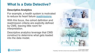© 2016 Health Catalyst
Proprietary. Feel free to share but we would appreciate a Health Catalyst citation.
What Is a Data Detective?
Descriptive Analytics
For example, a health system is motivated
to reduce its heart failure readmissions.
With this focus, the cohort definition and
readmission criteria are explicitly defined
by CMS, leaving little room for
interpretation.
Descriptive analytics leverage that CMS
construct to determine what gets loaded
into the data model.
 