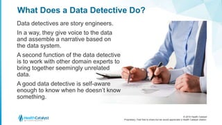 © 2016 Health Catalyst
Proprietary. Feel free to share but we would appreciate a Health Catalyst citation.
What Does a Data Detective Do?
Data detectives are story engineers.
In a way, they give voice to the data
and assemble a narrative based on
the data system.
A second function of the data detective
is to work with other domain experts to
bring together seemingly unrelated
data.
A good data detective is self-aware
enough to know when he doesn’t know
something.
 