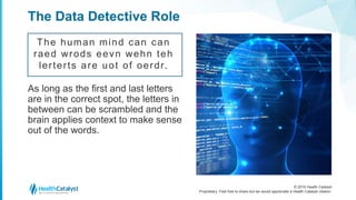 © 2016 Health Catalyst
Proprietary. Feel free to share but we would appreciate a Health Catalyst citation.
The Data Detective Role
The human mind can can
raed wrods eevn wehn teh
lerterts are uot of oerdr.
As long as the first and last letters
are in the correct spot, the letters in
between can be scrambled and the
brain applies context to make sense
out of the words.
 