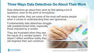 © 2016 Health Catalyst
Proprietary. Feel free to share but we would appreciate a Health Catalyst citation.
Three Ways Data Detectives Go About Their Work
Data detectives go about their work by first asking a lot of
questions, even to the point of annoyance.
As noted earlier, they are some of the most self-aware people
when it comes to understanding their own ignorance.
Fundamentally data detectives struggle
with predetermined limits, especially
those imposed by a vendor.
They are frustrated when they see
the inputs of a vended system. If it
doesn’t reflect workflow reality they
will engineer their own construct.
 