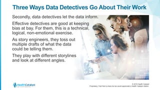 © 2016 Health Catalyst
Proprietary. Feel free to share but we would appreciate a Health Catalyst citation.
Three Ways Data Detectives Go About Their Work
Secondly, data detectives let the data inform.
Effective detectives are good at keeping
bias at bay. For them, this is a technical,
logical, non-emotional exercise.
As story engineers, they toss out
multiple drafts of what the data
could be telling them.
They play with different storylines
and look at different angles.
 