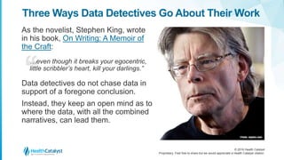 © 2016 Health Catalyst
Proprietary. Feel free to share but we would appreciate a Health Catalyst citation.
Three Ways Data Detectives Go About Their Work
As the novelist, Stephen King, wrote
in his book, On Writing: A Memoir of
the Craft:
…even though it breaks your egocentric,
little scribbler’s heart, kill your darlings.”
Data detectives do not chase data in
support of a foregone conclusion.
Instead, they keep an open mind as to
where the data, with all the combined
narratives, can lead them.
 