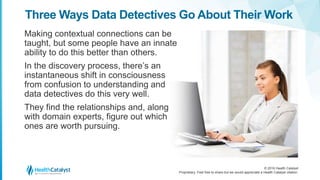 © 2016 Health Catalyst
Proprietary. Feel free to share but we would appreciate a Health Catalyst citation.
Three Ways Data Detectives Go About Their Work
Making contextual connections can be
taught, but some people have an innate
ability to do this better than others.
In the discovery process, there’s an
instantaneous shift in consciousness
from confusion to understanding and
data detectives do this very well.
They find the relationships and, along
with domain experts, figure out which
ones are worth pursuing.
 