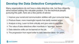 © 2016 Health Catalyst
Proprietary. Feel free to share but we would appreciate a Health Catalyst citation.
Develop the Data Detective Competency
Many organizations do not have a data detective role, but they diligently
strive toward adding this valuable position. For the technical people
pursuing this path, here are a few points of advice:
1. Improve your social and communication abilities with your consumer base.
2. Produce fewer, more meaningful reports that clarify needed action.
3. Analysis is king. Learn to think critically and give voice to your data.
4. The value of data detectives often manifests in “app-less” fashion.
5. Data detective skills can be learned on the job.
6. The progression from report writer to data detective takes ~5+ years.
 