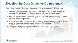 © 2016 Health Catalyst
Proprietary. Feel free to share but we would appreciate a Health Catalyst citation.
Develop the Data Detective Competency
For those responsible for managing and growing data detectives:
1. Technology cannot stand by itself. It needs proficiency, which requires
collaboration between IT, clinical, operations, and finance teams.
2. Request fewer, but more meaningful reports. Ask yourself why you need
the data you’re requesting.
3. Invest in your data detectives by prioritizing where the organization wants
to focus. Establish a culture that elevates the analyst.
4. Recognize that growing data detectives takes time (~5+ years).
 