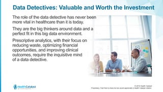 © 2016 Health Catalyst
Proprietary. Feel free to share but we would appreciate a Health Catalyst citation.
Data Detectives: Valuable and Worth the Investment
The role of the data detective has never been
more vital in healthcare than it is today.
They are the big thinkers around data and a
perfect fit in this big data environment.
Prescriptive analytics, with their focus on
reducing waste, optimizing financial
opportunities, and improving clinical
outcomes, require the inquisitive mind
of a data detective.
 