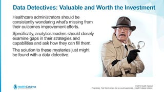 © 2016 Health Catalyst
Proprietary. Feel free to share but we would appreciate a Health Catalyst citation.
Data Detectives: Valuable and Worth the Investment
Healthcare administrators should be
consistently wondering what’s missing from
their outcomes improvement efforts.
Specifically, analytics leaders should closely
examine gaps in their strategies and
capabilities and ask how they can fill them.
The solution to these mysteries just might
be found with a data detective.
 