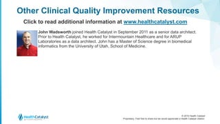 © 2016 Health Catalyst
Proprietary. Feel free to share but we would appreciate a Health Catalyst citation.
John Wadsworth joined Health Catalyst in September 2011 as a senior data architect.
Prior to Health Catalyst, he worked for Intermountain Healthcare and for ARUP
Laboratories as a data architect. John has a Master of Science degree in biomedical
informatics from the University of Utah, School of Medicine.
Other Clinical Quality Improvement Resources
Click to read additional information at www.healthcatalyst.com
 