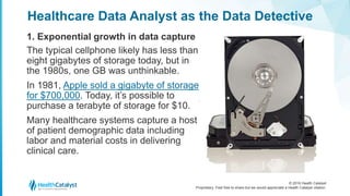 © 2016 Health Catalyst
Proprietary. Feel free to share but we would appreciate a Health Catalyst citation.
Healthcare Data Analyst as the Data Detective
1. Exponential growth in data capture
The typical cellphone likely has less than
eight gigabytes of storage today, but in
the 1980s, one GB was unthinkable.
In 1981, Apple sold a gigabyte of storage
for $700,000. Today, it’s possible to
purchase a terabyte of storage for $10.
Many healthcare systems capture a host
of patient demographic data including
labor and material costs in delivering
clinical care.
 