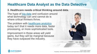 © 2016 Health Catalyst
Proprietary. Feel free to share but we would appreciate a Health Catalyst citation.
Healthcare Data Analyst as the Data Detective
3. Healthcare needs critical thinking around data.
The hype of big data and confusion around
what technology can and cannot do is
where critical thinkers thrive.
The problem with healthcare analytics
today isn’t that it needs more data, faster
processing, or more sophisticated tools.
Improvement in those areas will yield
gains, but they will be marginal because
they have outpaced the industry.
 