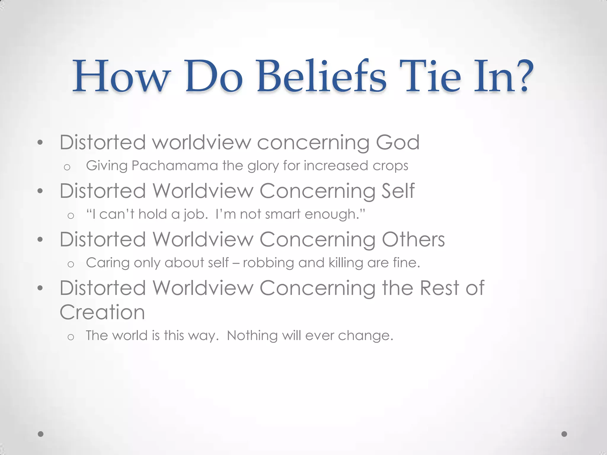 How Do Beliefs Tie In?
• Distorted worldview concerning God
  o   Giving Pachamama the glory for increased crops

• Distorted Worldview Concerning Self
  o ―I can‘t hold a job. I‘m not smart enough.‖

• Distorted Worldview Concerning Others
  o Caring only about self – robbing and killing are fine.

• Distorted Worldview Concerning the Rest of
  Creation
  o The world is this way. Nothing will ever change.
 