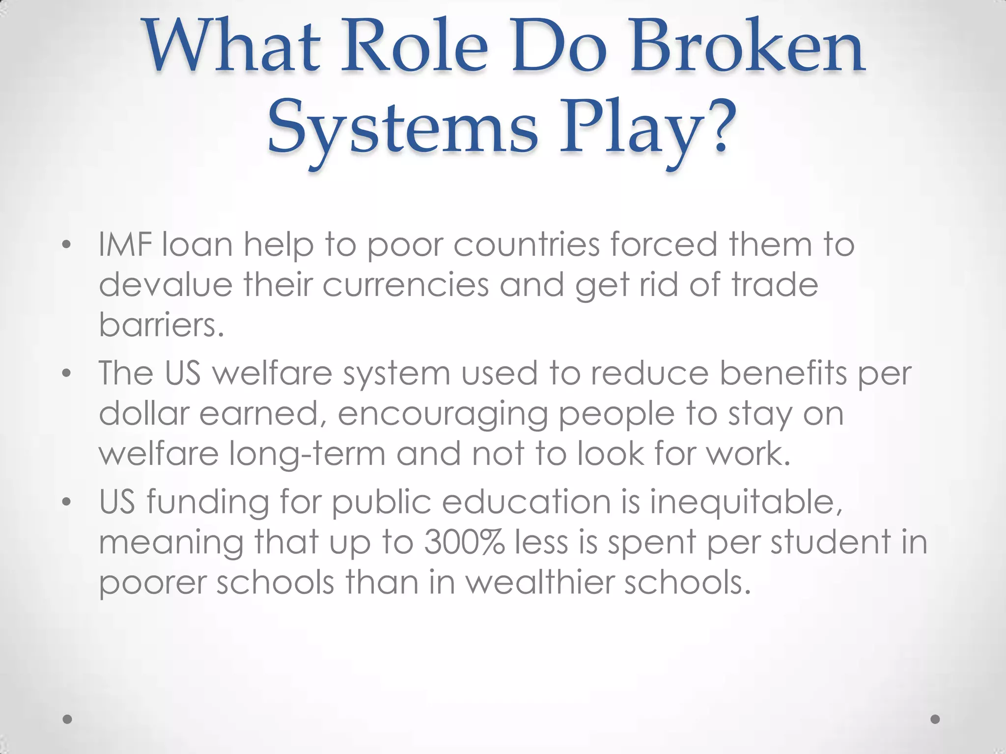What Role Do Broken
      Systems Play?
• IMF loan help to poor countries forced them to
  devalue their currencies and get rid of trade
  barriers.
• The US welfare system used to reduce benefits per
  dollar earned, encouraging people to stay on
  welfare long-term and not to look for work.
• US funding for public education is inequitable,
  meaning that up to 300% less is spent per student in
  poorer schools than in wealthier schools.
 