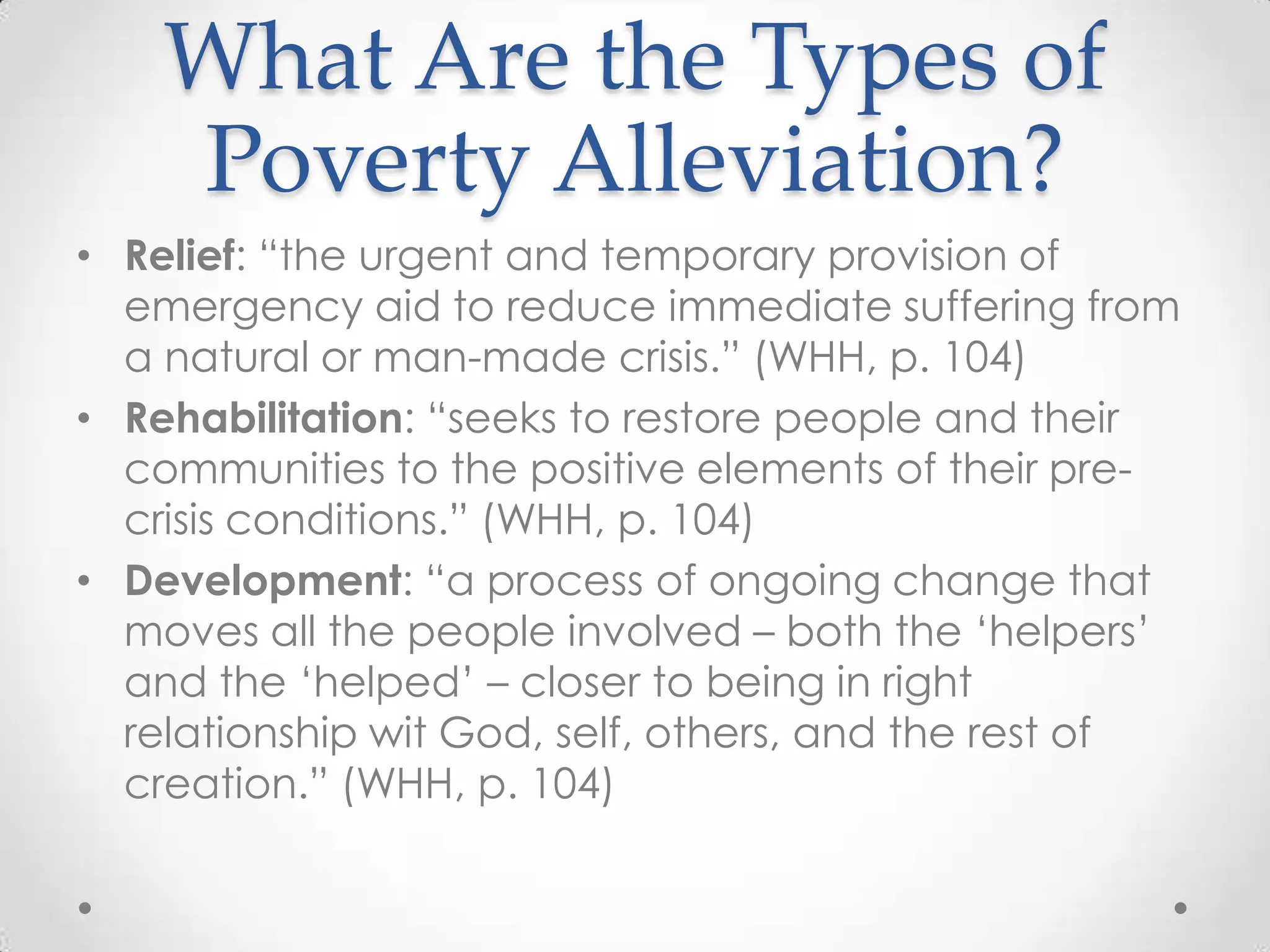 What Are the Types of
    Poverty Alleviation?
• Relief: ―the urgent and temporary provision of
  emergency aid to reduce immediate suffering from
  a natural or man-made crisis.‖ (WHH, p. 104)
• Rehabilitation: ―seeks to restore people and their
  communities to the positive elements of their pre-
  crisis conditions.‖ (WHH, p. 104)
• Development: ―a process of ongoing change that
  moves all the people involved – both the ‗helpers‘
  and the ‗helped‘ – closer to being in right
  relationship wit God, self, others, and the rest of
  creation.‖ (WHH, p. 104)
 