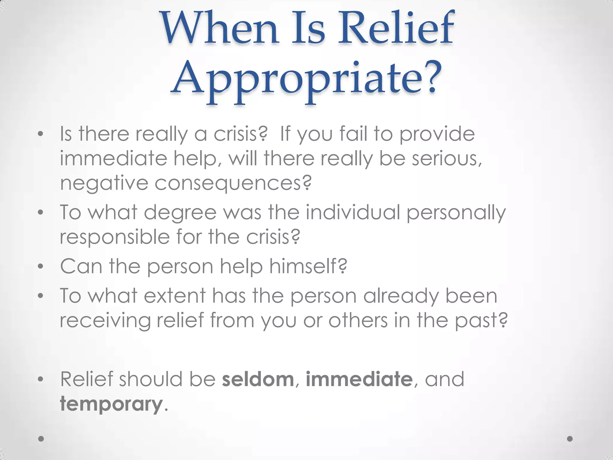 When Is Relief
            Appropriate?
• Is there really a crisis? If you fail to provide
  immediate help, will there really be serious,
  negative consequences?
• To what degree was the individual personally
  responsible for the crisis?
• Can the person help himself?
• To what extent has the person already been
  receiving relief from you or others in the past?

• Relief should be seldom, immediate, and
  temporary.
 