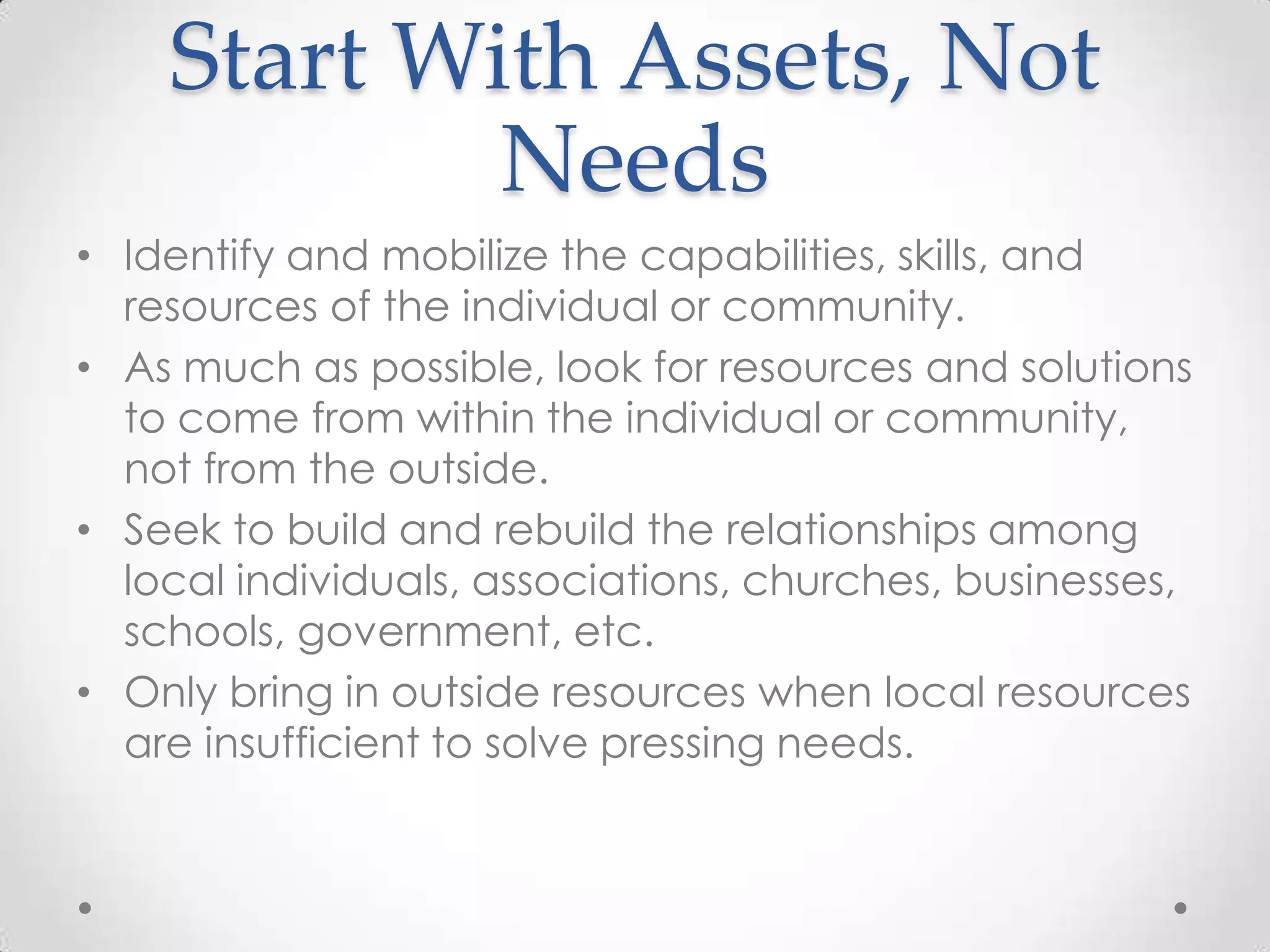 Start With Assets, Not
            Needs
• Identify and mobilize the capabilities, skills, and
  resources of the individual or community.
• As much as possible, look for resources and solutions
  to come from within the individual or community,
  not from the outside.
• Seek to build and rebuild the relationships among
  local individuals, associations, churches, businesses,
  schools, government, etc.
• Only bring in outside resources when local resources
  are insufficient to solve pressing needs.
 