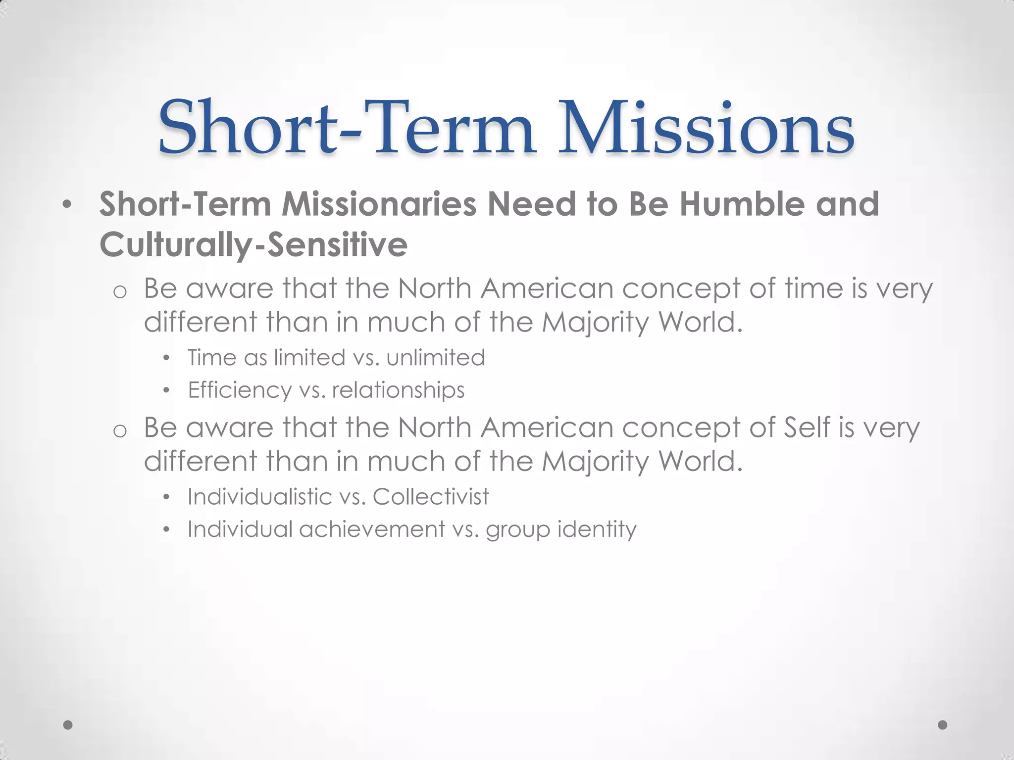 Short-Term Missions
• Short-Term Missionaries Need to Be Humble and
  Culturally-Sensitive
  o Be aware that the North American concept of time is very
    different than in much of the Majority World.
     • Time as limited vs. unlimited
     • Efficiency vs. relationships
  o Be aware that the North American concept of Self is very
    different than in much of the Majority World.
     • Individualistic vs. Collectivist
     • Individual achievement vs. group identity
 