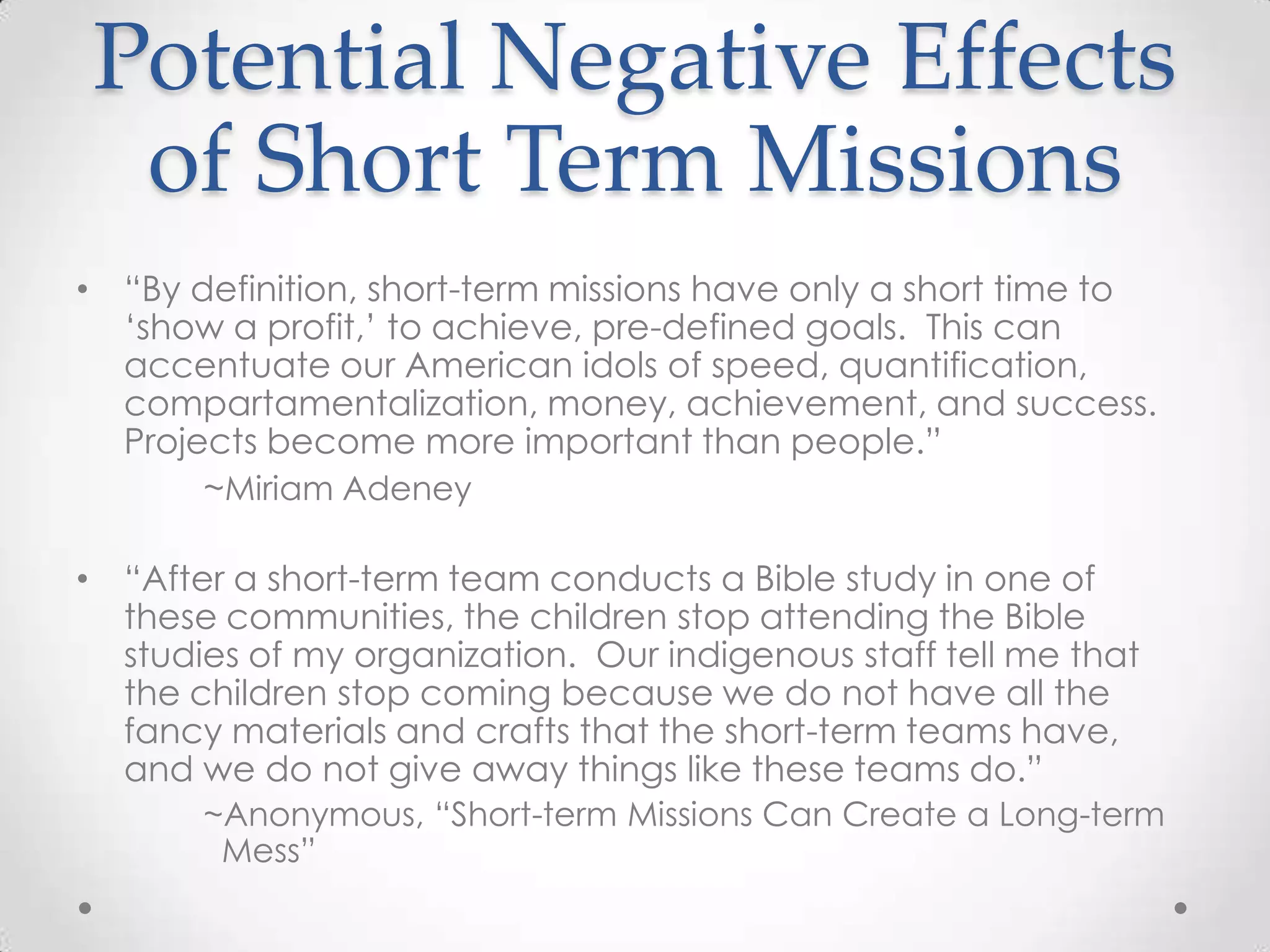 Potential Negative Effects
 of Short Term Missions
• ―By definition, short-term missions have only a short time to
  ‗show a profit,‘ to achieve, pre-defined goals. This can
  accentuate our American idols of speed, quantification,
  compartamentalization, money, achievement, and success.
  Projects become more important than people.‖
       ~Miriam Adeney

• ―After a short-term team conducts a Bible study in one of
  these communities, the children stop attending the Bible
  studies of my organization. Our indigenous staff tell me that
  the children stop coming because we do not have all the
  fancy materials and crafts that the short-term teams have,
  and we do not give away things like these teams do.‖
       ~Anonymous, ―Short-term Missions Can Create a Long-term
        Mess‖
 