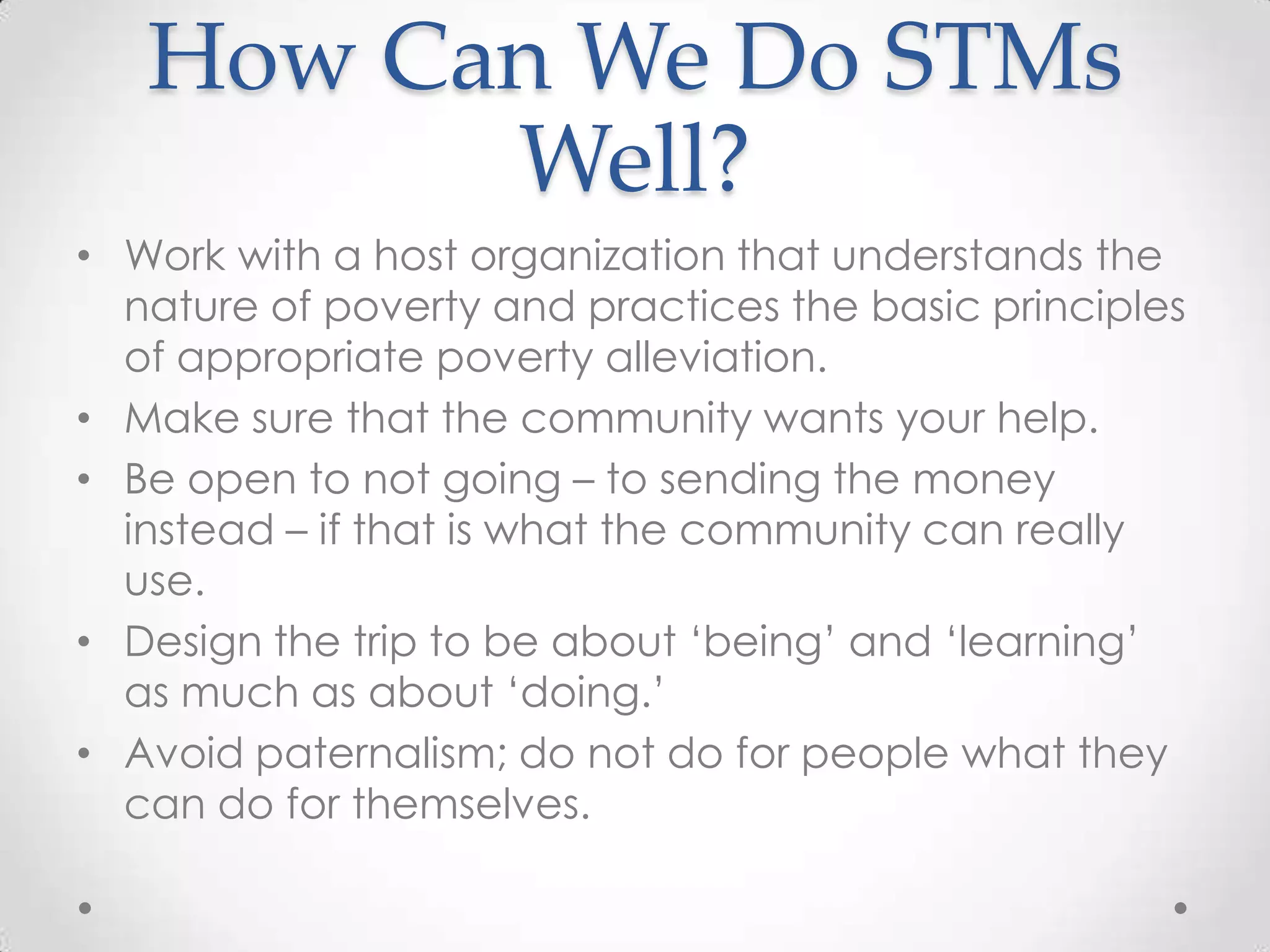 How Can We Do STMs
         Well?
• Work with a host organization that understands the
  nature of poverty and practices the basic principles
  of appropriate poverty alleviation.
• Make sure that the community wants your help.
• Be open to not going – to sending the money
  instead – if that is what the community can really
  use.
• Design the trip to be about ‗being‘ and ‗learning‘
  as much as about ‗doing.‘
• Avoid paternalism; do not do for people what they
  can do for themselves.
 