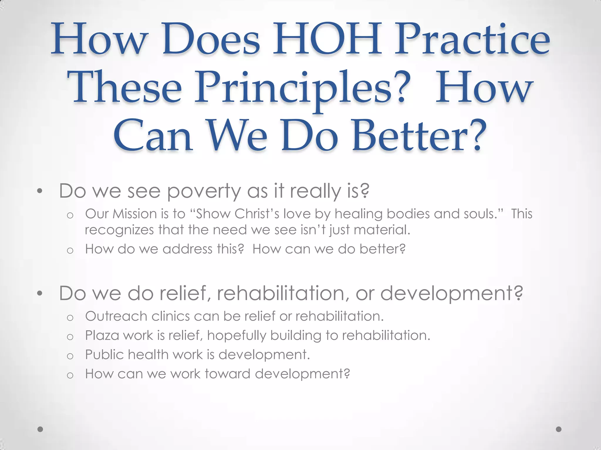 How Does HOH Practice
 These Principles? How
   Can We Do Better?
• Do we see poverty as it really is?
   o Our Mission is to ―Show Christ‘s love by healing bodies and souls.‖ This
     recognizes that the need we see isn‘t just material.
   o How do we address this? How can we do better?


• Do we do relief, rehabilitation, or development?
   o   Outreach clinics can be relief or rehabilitation.
   o   Plaza work is relief, hopefully building to rehabilitation.
   o   Public health work is development.
   o   How can we work toward development?
 