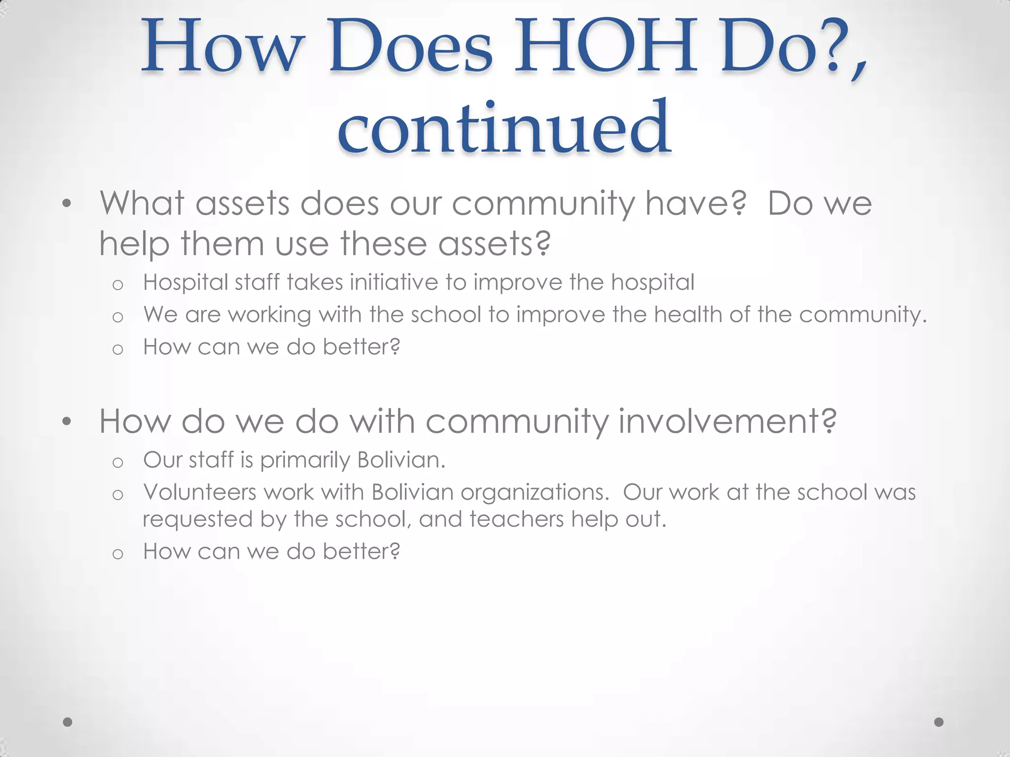 How Does HOH Do?,
        continued
• What assets does our community have? Do we
  help them use these assets?
  o Hospital staff takes initiative to improve the hospital
  o We are working with the school to improve the health of the community.
  o How can we do better?


• How do we do with community involvement?
  o Our staff is primarily Bolivian.
  o Volunteers work with Bolivian organizations. Our work at the school was
    requested by the school, and teachers help out.
  o How can we do better?
 