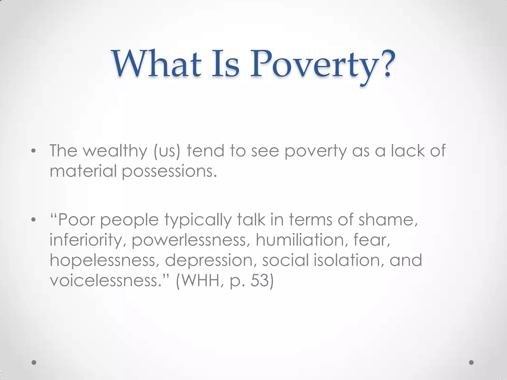 What Is Poverty?

• The wealthy (us) tend to see poverty as a lack of
  material possessions.

• ―Poor people typically talk in terms of shame,
  inferiority, powerlessness, humiliation, fear,
  hopelessness, depression, social isolation, and
  voicelessness.‖ (WHH, p. 53)
 