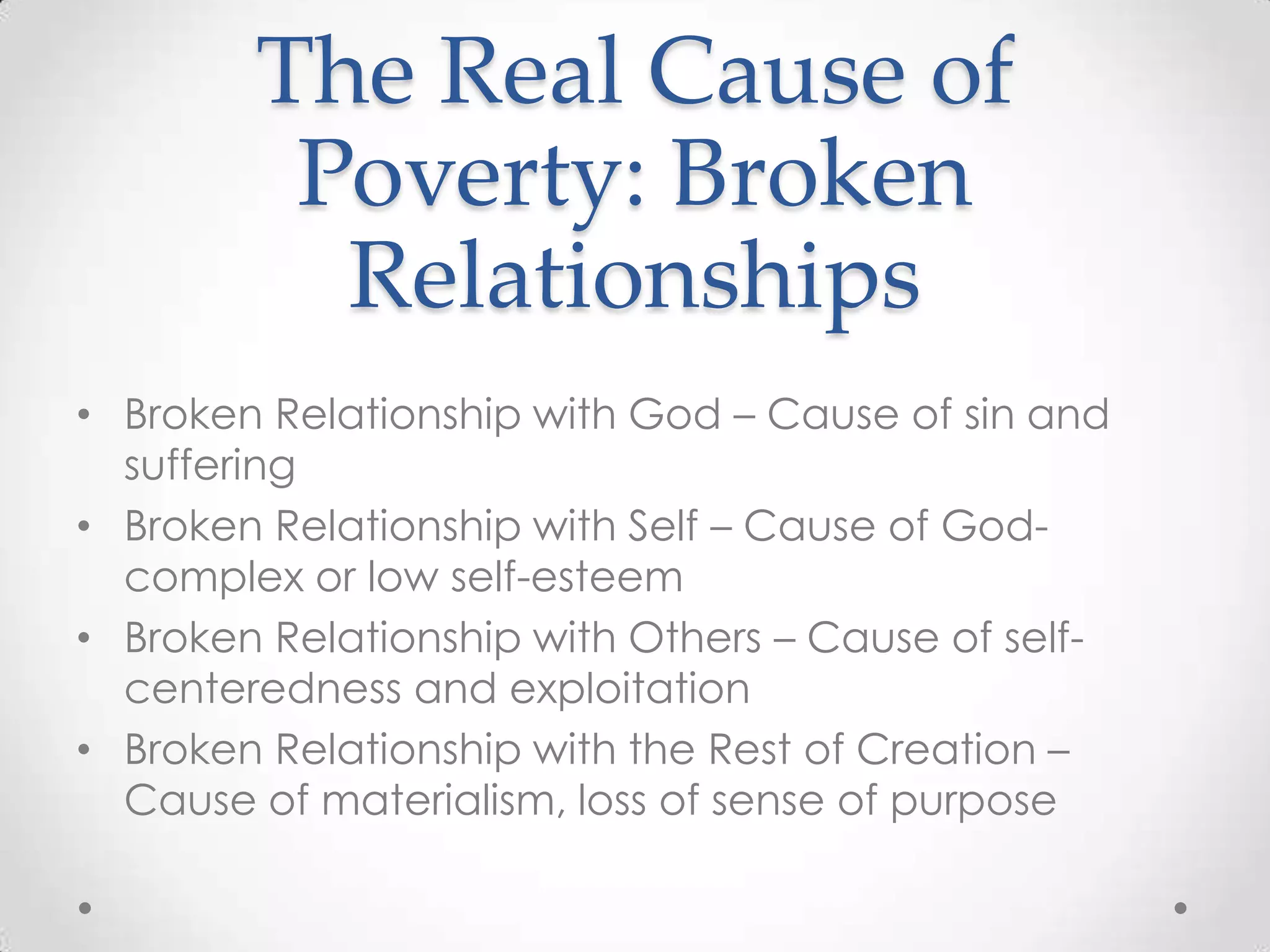 The Real Cause of
         Poverty: Broken
          Relationships
• Broken Relationship with God – Cause of sin and
  suffering
• Broken Relationship with Self – Cause of God-
  complex or low self-esteem
• Broken Relationship with Others – Cause of self-
  centeredness and exploitation
• Broken Relationship with the Rest of Creation –
  Cause of materialism, loss of sense of purpose
 