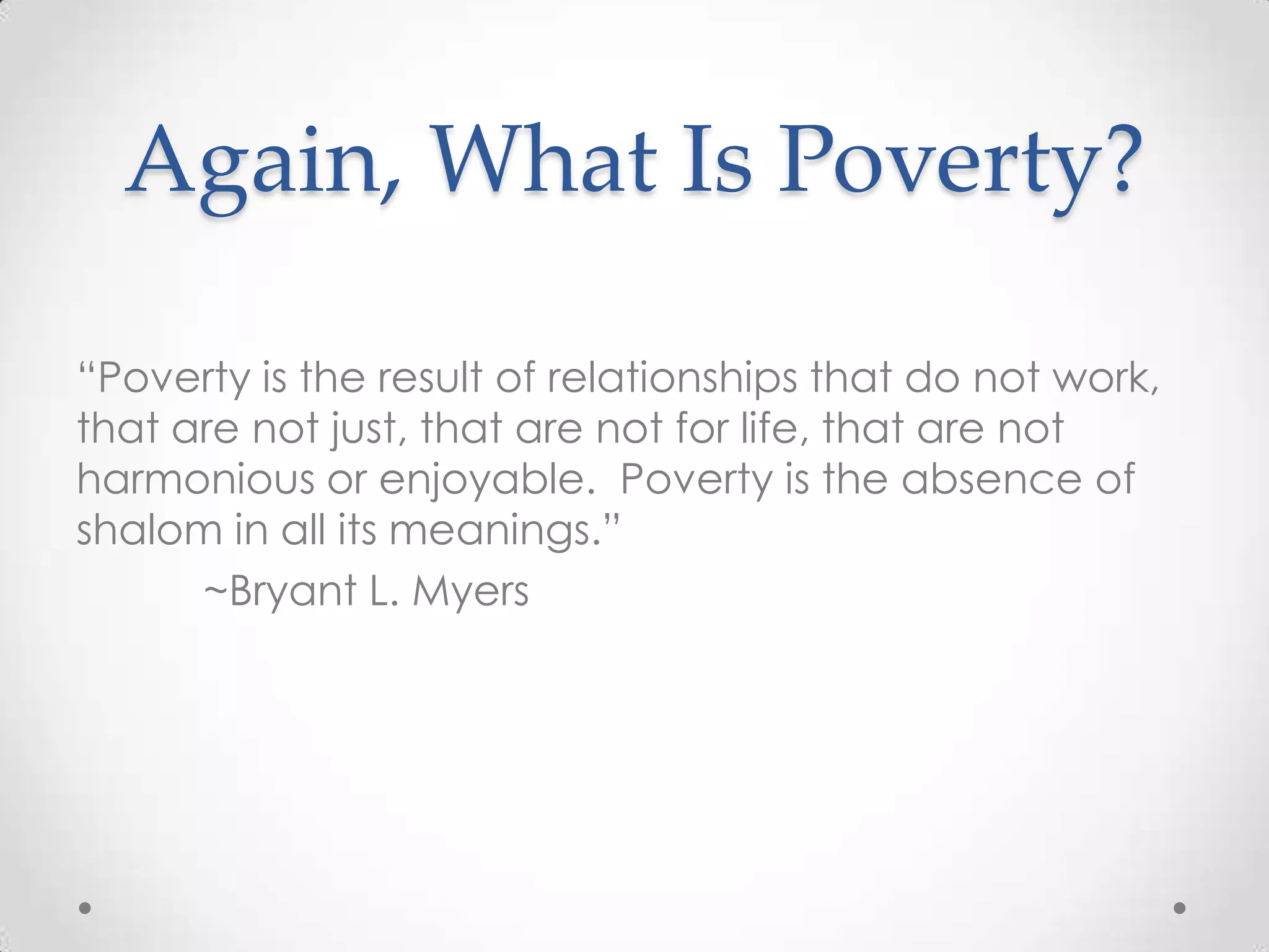 Again, What Is Poverty?

―Poverty is the result of relationships that do not work,
that are not just, that are not for life, that are not
harmonious or enjoyable. Poverty is the absence of
shalom in all its meanings.‖
      ~Bryant L. Myers
 