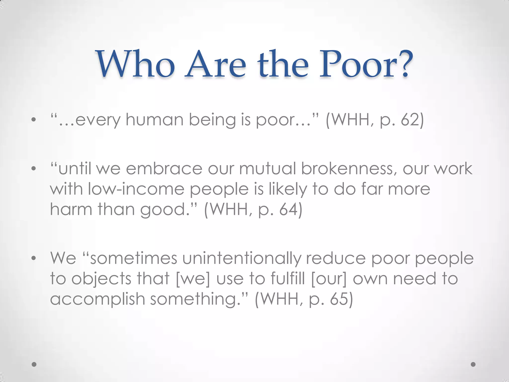 Who Are the Poor?
• ―…every human being is poor…‖ (WHH, p. 62)

• ―until we embrace our mutual brokenness, our work
  with low-income people is likely to do far more
  harm than good.‖ (WHH, p. 64)

• We ―sometimes unintentionally reduce poor people
  to objects that [we] use to fulfill [our] own need to
  accomplish something.‖ (WHH, p. 65)
 