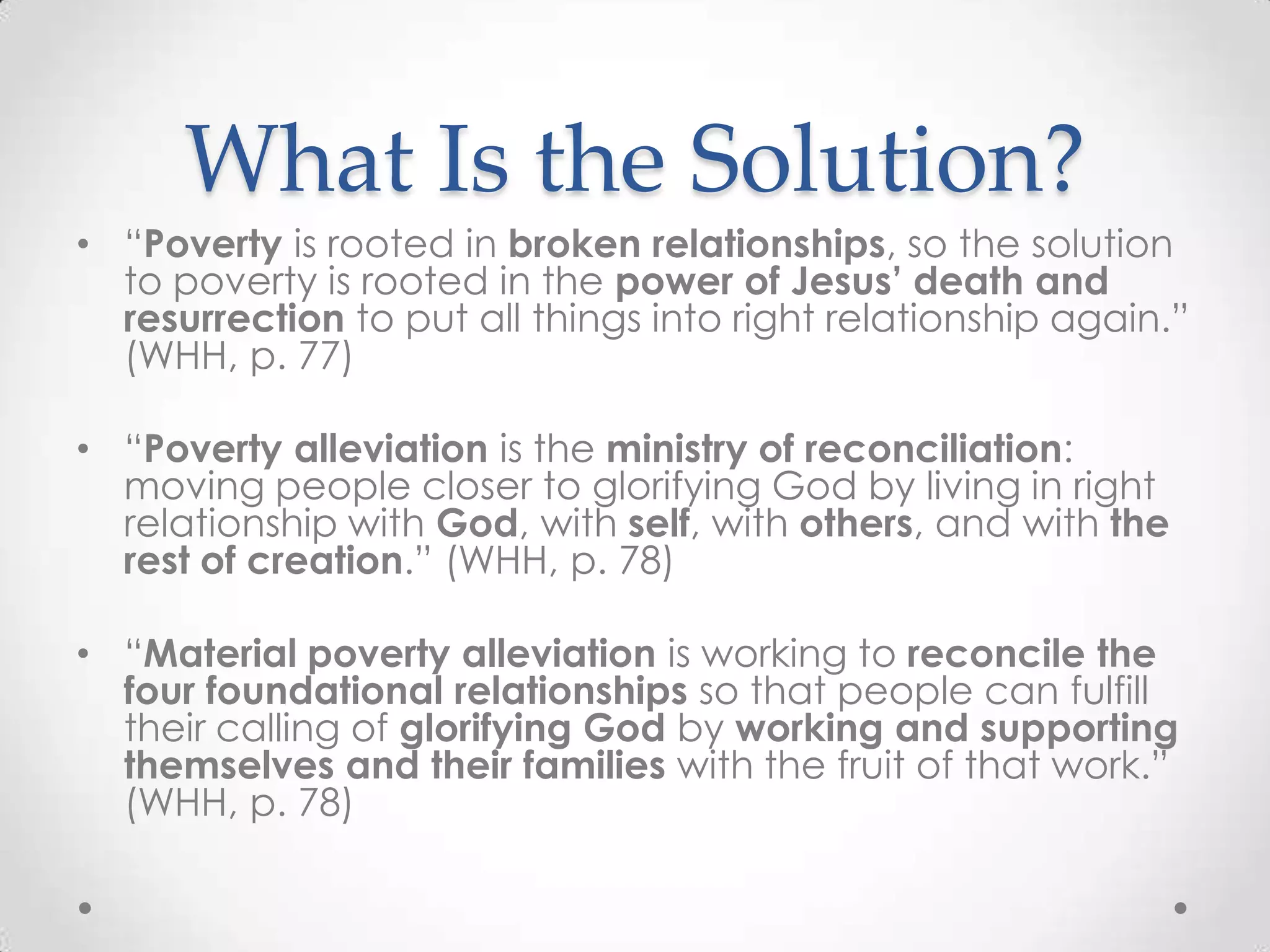 What Is the Solution?
• ―Poverty is rooted in broken relationships, so the solution
  to poverty is rooted in the power of Jesus’ death and
  resurrection to put all things into right relationship again.‖
  (WHH, p. 77)

• ―Poverty alleviation is the ministry of reconciliation:
  moving people closer to glorifying God by living in right
  relationship with God, with self, with others, and with the
  rest of creation.‖ (WHH, p. 78)

• ―Material poverty alleviation is working to reconcile the
  four foundational relationships so that people can fulfill
  their calling of glorifying God by working and supporting
  themselves and their families with the fruit of that work.‖
  (WHH, p. 78)
 