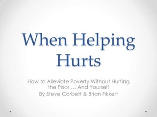 When Helping
   Hurts
How to Alleviate Poverty Without Hurting
       the Poor … And Yourself
   By Steve Corbett & Brian Fikkert
 