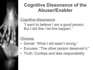 Cognitive Dissonance of the Abuser/Enabler Cognitive dissonance :  “ I want to believe I am a good person. But I did this / let this happen.” Choices: Denial: “What I did wasn’t wrong.” Excuses: “The other person deserved it.” Truth: Confess and take responsibility  