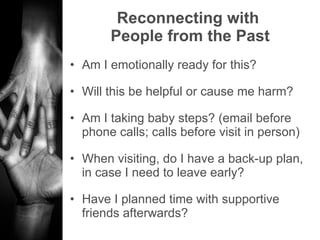 Reconnecting with  People from the Past Am I emotionally ready for this? Will this be helpful or cause me harm? Am I taking baby steps? (email before phone calls; calls before visit in person) When visiting, do I have a back-up plan, in case I need to leave early? Have I planned time with supportive friends afterwards? 