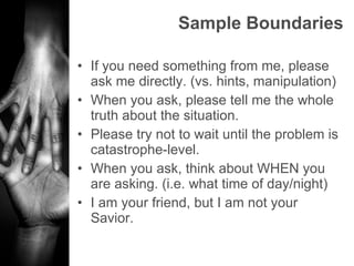 Sample Boundaries If you need something from me, please ask me directly. (vs. hints, manipulation) When you ask, please tell me the whole truth about the situation. Please try not to wait until the problem is catastrophe-level. When you ask, think about WHEN you are asking. (i.e. what time of day/night) I am your friend, but I am not your Savior. 