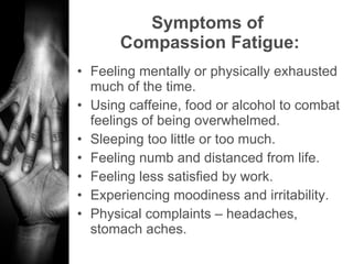 Symptoms of  Compassion Fatigue: Feeling mentally or physically exhausted much of the time. Using caffeine, food or alcohol to combat feelings of being overwhelmed. Sleeping too little or too much. Feeling numb and distanced from life. Feeling less satisfied by work.  Experiencing moodiness and irritability. Physical complaints – headaches, stomach aches. 