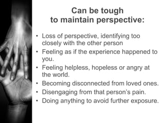 Can be tough to maintain perspective: Loss of perspective, identifying too closely with the other person Feeling as if the experience happened to you. Feeling helpless, hopeless or angry at the world. Becoming disconnected from loved ones. Disengaging from that person’s pain.  Doing anything to avoid further exposure. 