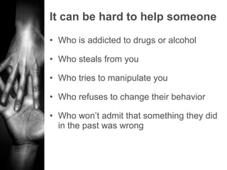 It can be hard to help someone Who is addicted to drugs or alcohol Who steals from you Who tries to manipulate you Who refuses to change their behavior Who won’t admit that something they did in the past was wrong 