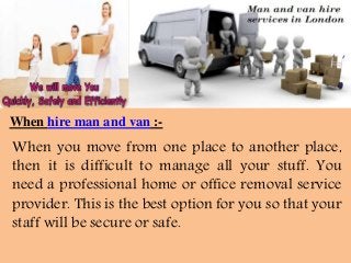 When hire man and van :-
When you move from one place to another place,
then it is difficult to manage all your stuff. You
need a professional home or office removal service
provider. This is the best option for you so that your
staff will be secure or safe.
 