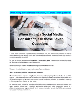 When hiring a social media consultant, ask these seven questions.
A social media consultant is your company's online eyes, ears, and voice. Having someone to increase
brand awareness, drive website traffic, and improve your bottom line while maintaining your business's
reputation would be beneficial.
So, how do you find the ideal candidate to hire a social media expert? Seven critical inquiries you should
ask potential social media advisors are listed below:
Seven inquiries you need to make before hiring a social media consultant
These are the critical inquiries you need to make of your candidates.
Which social media platforms have you used the most?
Most marketers have expertise using Twitter, Facebook, and Instagram professionally. But it's crucial to
look for a consultant who specializes in these if your company wants to concentrate on expanding your
presence on only one or two particular channels. Find an Instagram consultant, for instance, if Instagram
is the most significant channel for your brand.
On the other hand, businesses still determining which social media channels would best engage their
target audience should hire a consultant with diverse experience. Today, a significant portion of a
platform's attractiveness is generational: Gen Z prefers short video formats like TikTok, whereas older
users prefer Facebook and Linkedin.
 