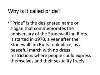 Why is it called pride?
•"Pride" is the designated name or
slogan that commemorates the
anniversary of the Stonewall Inn Riots.
It started in 1970, a year after the
Stonewall Inn Riots took place, as a
peaceful march with no dress
restrictions where people could express
themselves and their sexuality freely.
 