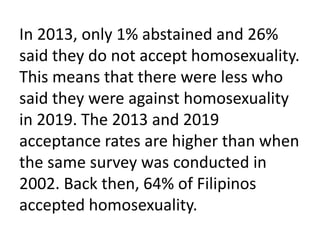 In 2013, only 1% abstained and 26%
said they do not accept homosexuality.
This means that there were less who
said they were against homosexuality
in 2019. The 2013 and 2019
acceptance rates are higher than when
the same survey was conducted in
2002. Back then, 64% of Filipinos
accepted homosexuality.
 