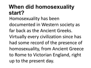 When did homosexuality
start?
Homosexuality has been
documented in Western society as
far back as the Ancient Greeks.
Virtually every civilization since has
had some record of the presence of
homosexuality, from Ancient Greece
to Rome to Victorian England, right
up to the present day.
 