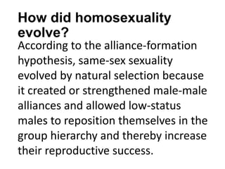 How did homosexuality
evolve?
According to the alliance-formation
hypothesis, same-sex sexuality
evolved by natural selection because
it created or strengthened male-male
alliances and allowed low-status
males to reposition themselves in the
group hierarchy and thereby increase
their reproductive success.
 