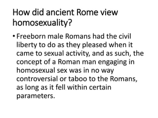 How did ancient Rome view
homosexuality?
•Freeborn male Romans had the civil
liberty to do as they pleased when it
came to sexual activity, and as such, the
concept of a Roman man engaging in
homosexual sex was in no way
controversial or taboo to the Romans,
as long as it fell within certain
parameters.
 