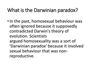 What is the Darwinian paradox?
•In the past, homosexual behaviour was
often ignored because it supposedly
contradicted Darwin's theory of
evolution. Scientists
argued homosexuality was a sort of
'Darwinian paradox' because it involved
sexual behaviour that was non-
reproductive.
 