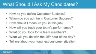 What Should I Ask My Candidates?
• How do you define Customer Success?
• Whom do you admire in Customer Success?
• How should I measure you in this job?
• How will you track your team’s performance?
• What do you look for in team members?
• What will you do with the 25th hour of the day?
• Tell me about your toughest customer situation
 