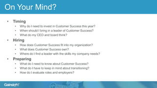 On Your Mind?
• Timing
• Why do I need to invest in Customer Success this year?
• When should I bring in a leader of Customer Success?
• What do my CEO and board think?
• Hiring
• How does Customer Success fit into my organization?
• What does Customer Success own?
• Where do I find a leader with the skills my company needs?
• Preparing
• What do I need to know about Customer Success?
• What do I have to keep in mind about transitioning?
• How do I evaluate roles and employers?
 
