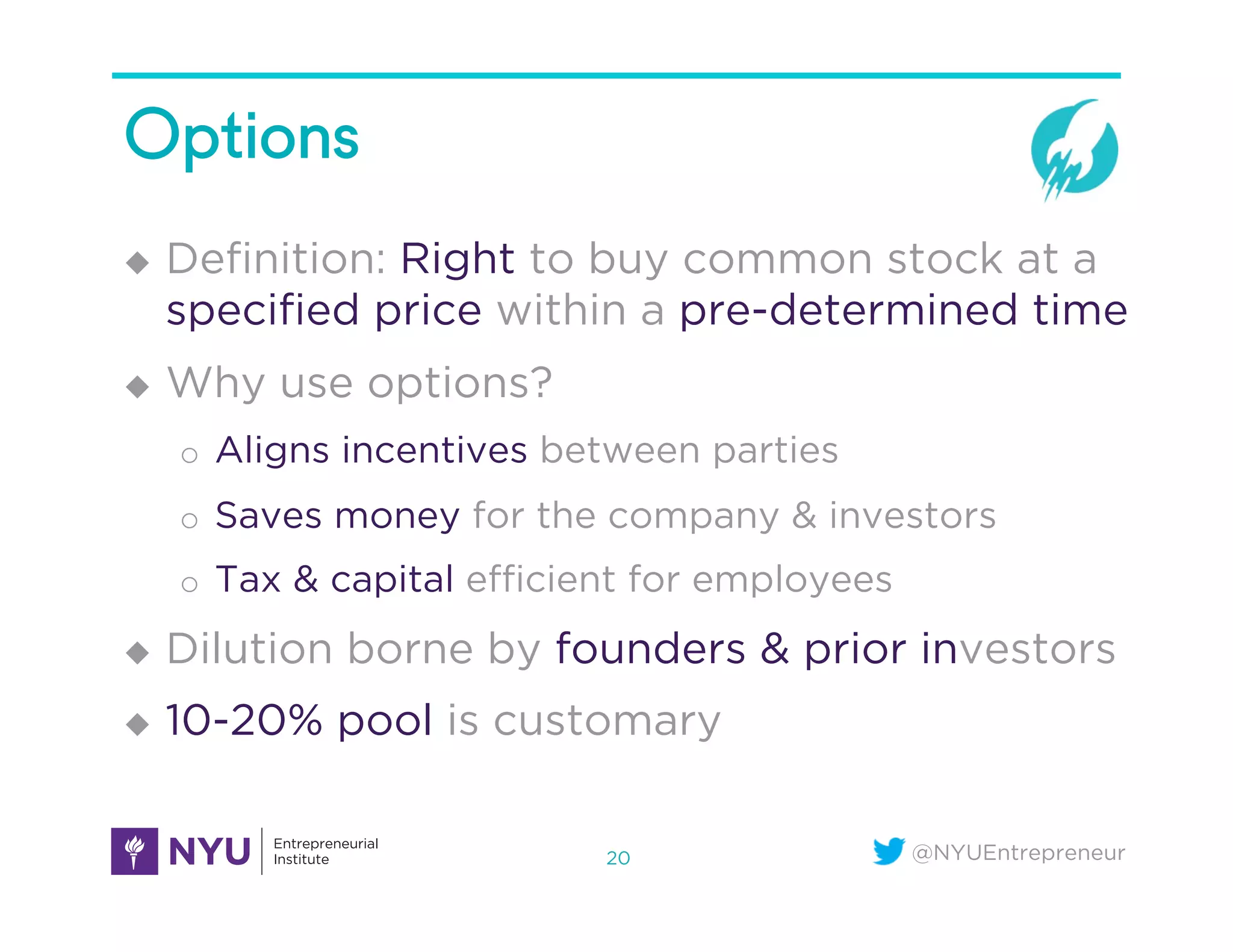 @NYUEntrepreneur
Options
u  Deﬁnition: Right to buy common stock at a
speciﬁed price within a pre-determined time
u  Why use options?
o  Aligns incentives between parties
o  Saves money for the company & investors
o  Tax & capital eﬃcient for employees
u  Dilution borne by founders & prior investors
u  10-20% pool is customary
20
 